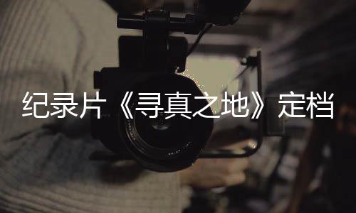寻真携众星重片定档8丁真之地孜纪录返甘