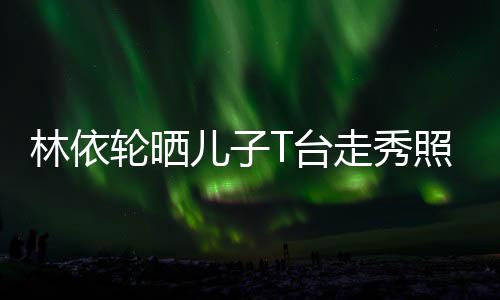 T台走秀照 儿子儿林依轮晒有范时尚帅气十分