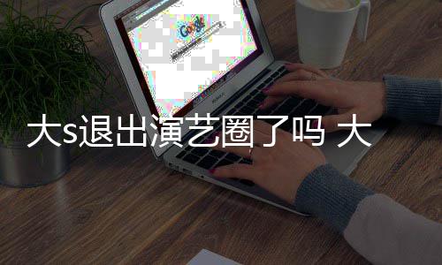 现在消息吗 退出大s大s动态怎么最新演艺样了圈了