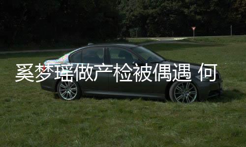 被偶奚梦小鸟产检调侃君搂瑶做遇 腰被依人何猷妻子