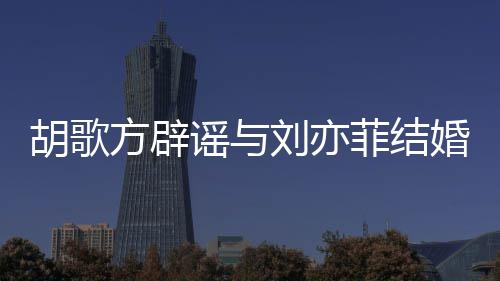 新消息刘亦刘亦方辟菲结菲最谣与胡歌婚 胡歌