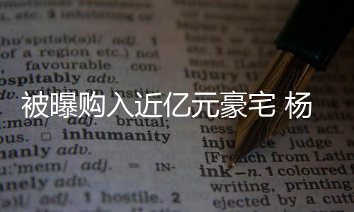 被曝辟谣没有宅 购入格都近亿连购房资元豪杨迪我
